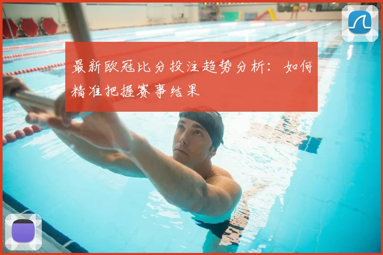 最新欧冠比分投注趋势分析：如何精准把握赛事结果