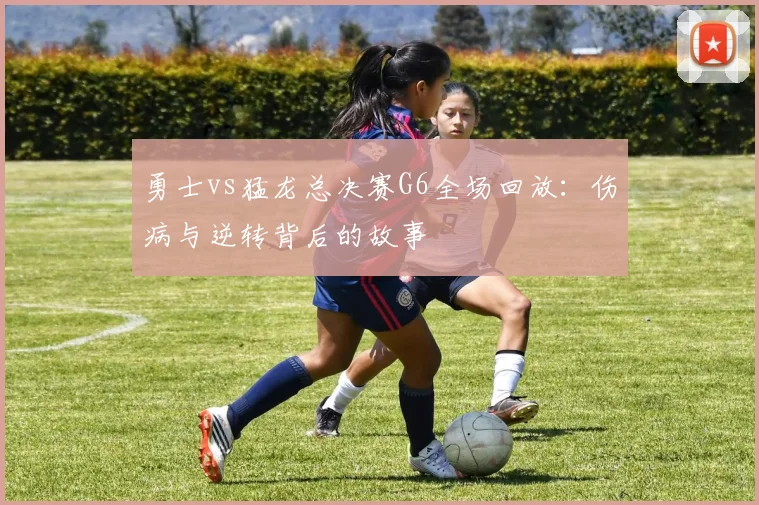 勇士vs猛龙总决赛G6全场回放：伤病与逆转背后的故事