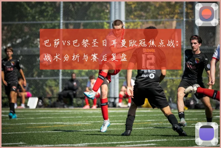 巴萨vs巴黎圣日耳曼欧冠焦点战：战术分析与赛后复盘