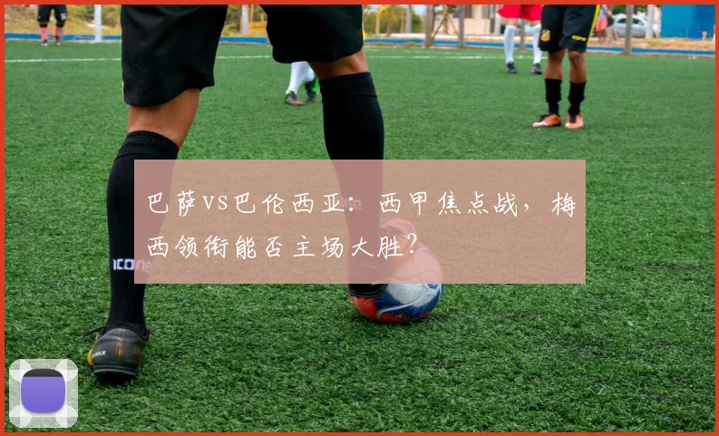 巴萨vs巴伦西亚：西甲焦点战，梅西领衔能否主场大胜？