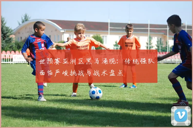 世预赛亚洲区黑马涌现：传统强队面临严峻挑战与战术盘点