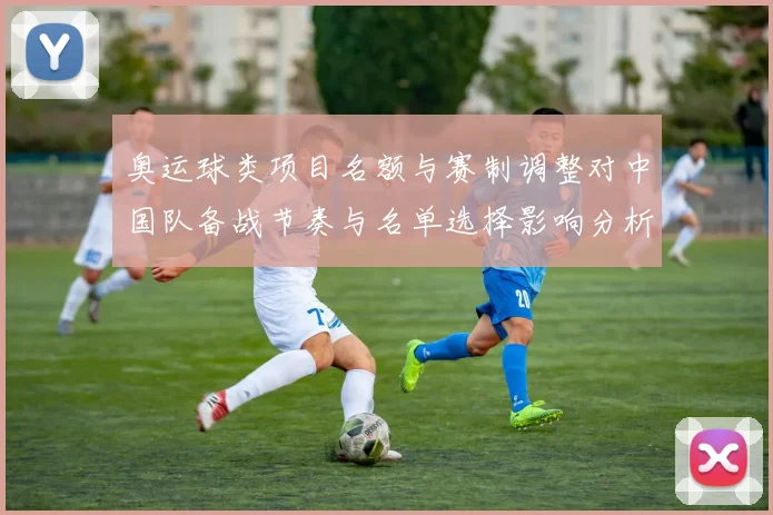 奥运球类项目名额与赛制调整对中国队备战节奏与名单选择影响分析