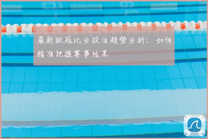 最新欧冠比分投注趋势分析：如何精准把握赛事结果