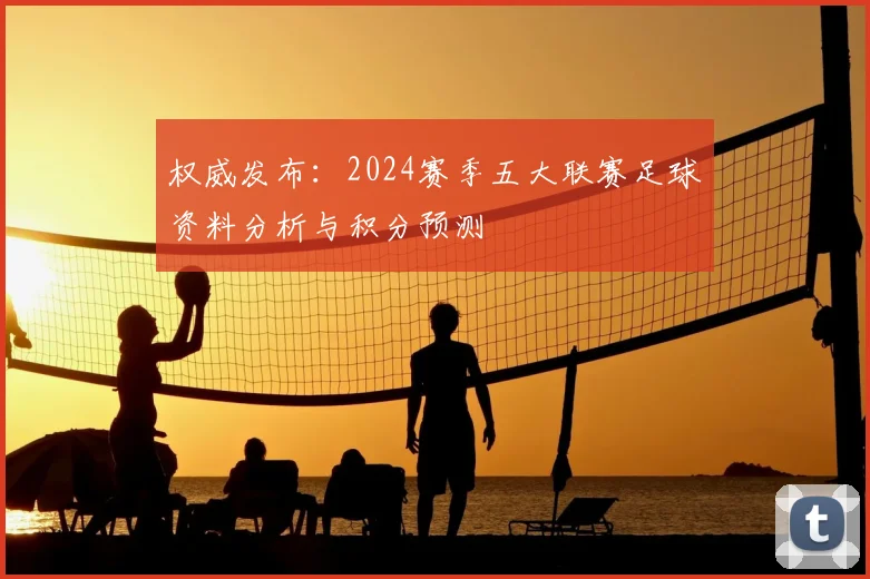 权威发布：2024赛季五大联赛足球资料分析与积分预测