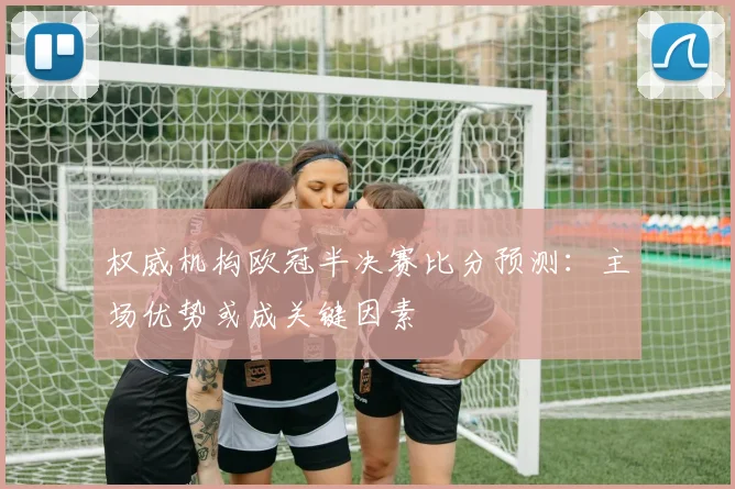 权威机构欧冠半决赛比分预测：主场优势或成关键因素