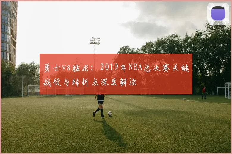 勇士vs猛龙：2019年NBA总决赛关键战役与转折点深度解读